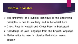 Positive Transfer
 The uniformity of a subject technique or the underlying
principles is due to similarity and is beneficial here
 Chest Pass in Netball and Chest Pass in Basketball
 Knowledge of Latin language from the English language
 Mathematics to meet in physics Badminton meets
squash
 