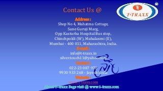 Address :
Shop No 4, Mahatma Cottage,
Sane Guruji Marg,
Opp Kasturba Hospital Bus stop,
Chinchpokli (W), Mahalaxmi (E),
Mumbai - 400 011, Maharashtra, India.
E-mail :
info@t-traxx.in
silver.touch11@yahoo.com
Contact :
022-23 087 972
9930 933 268 - Jayesh Savla
Website :
www.t-traxx.com
Contact Us @
About T-traxx Bags visit @ www.t-traxx.com
 