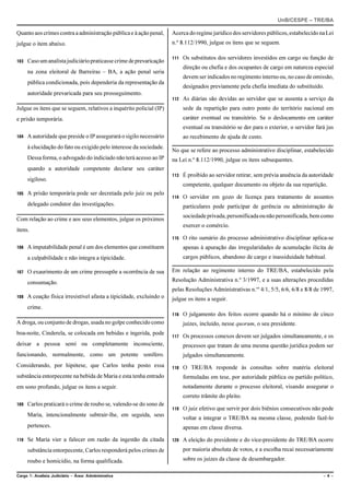 UnB/CESPE – TRE/BA

Quanto aos crimes contra a administração pública e à ação penal,      Acerca do regime jurídico dos servidores públicos, estabelecido na Lei
julgue o item abaixo.                                                 n.º 8.112/1990, julgue os itens que se seguem.

                                                                      111   Os substitutos dos servidores investidos em cargo ou função de
103   Caso um analista judiciário praticasse crime de prevaricação
                                                                            direção ou chefia e dos ocupantes de cargo em natureza especial
      na zona eleitoral de Barreiras – BA, a ação penal seria
                                                                            devem ser indicados no regimento interno ou, no caso de omissão,
      pública condicionada, pois dependeria da representação da
                                                                            designados previamente pela chefia imediata do substituído.
      autoridade prevaricada para seu prosseguimento.
                                                                      112   As diárias são devidas ao servidor que se ausenta a serviço da
Julgue os itens que se seguem, relativos a inquérito policial (IP)          sede da repartição para outro ponto do território nacional em
e prisão temporária.                                                        caráter eventual ou transitório. Se o deslocamento em caráter
                                                                            eventual ou transitório se der para o exterior, o servidor fará jus
104   A autoridade que preside o IP assegurará o sigilo necessário          ao recebimento de ajuda de custo.
      à elucidação do fato ou exigido pelo interesse da sociedade.
                                                                      No que se refere ao processo administrativo disciplinar, estabelecido
      Dessa forma, o advogado do indiciado não terá acesso ao IP      na Lei n.º 8.112/1990, julgue os itens subsequentes.
      quando a autoridade competente declarar seu caráter
                                                                      113   É proibido ao servidor retirar, sem prévia anuência da autoridade
      sigiloso.
                                                                            competente, qualquer documento ou objeto da sua repartição.
105   A prisão temporária pode ser decretada pelo juiz ou pelo
                                                                      114   O servidor em gozo de licença para tratamento de assuntos
      delegado condutor das investigações.                                  particulares pode participar de gerência ou administração de
                                                                            sociedade privada, personificada ou não personificada, bem como
Com relação ao crime e aos seus elementos, julgue os próximos
                                                                            exercer o comércio.
itens.
                                                                      115   O rito sumário do processo administrativo disciplinar aplica-se
106   A imputabilidade penal é um dos elementos que constituem              apenas à apuração das irregularidades de acumulação ilícita de
      a culpabilidade e não integra a tipicidade.                           cargos públicos, abandono de cargo e inassiduidade habitual.

107   O exaurimento de um crime pressupõe a ocorrência de sua         Em relação ao regimento interno do TRE/BA, estabelecido pela

      consumação.                                                     Resolução Administrativa n.º 3/1997, e a suas alterações procedidas
                                                                      pelas Resoluções Administrativas n.os 4/1, 5/5, 6/6, 6/8 e 8/8 de 1997,
108   A coação física irresistível afasta a tipicidade, excluindo o   julgue os itens a seguir.
      crime.
                                                                      116   O julgamento dos feitos ocorre quando há o mínimo de cinco
A droga, ou conjunto de drogas, usada no golpe conhecido como               juízes, incluído, nesse quorum, o seu presidente.
boa-noite, Cinderela, se colocada em bebidas e ingerida, pode
                                                                      117   Os processos conexos devem ser julgados simultaneamente, e os
deixar a pessoa semi ou completamente inconsciente,                         processos que tratam de uma mesma questão jurídica podem ser
funcionando, normalmente, como um potente sonífero.                         julgados simultaneamente.
Considerando, por hipótese, que Carlos tenha posto essa               118   O TRE/BA responde às consultas sobre matéria eleitoral
substância entorpecente na bebida de Maria e esta tenha entrado             formuladas em tese, por autoridade pública ou partido político,
em sono profundo, julgue os itens a seguir.                                 notadamente durante o processo eleitoral, visando assegurar o
                                                                            correto trâmite do pleito.
109   Carlos praticará o crime de roubo se, valendo-se do sono de
                                                                      119   O juiz efetivo que servir por dois biênios consecutivos não pode
      Maria, intencionalmente subtrair-lhe, em seguida, seus
                                                                            voltar a integrar o TRE/BA na mesma classe, podendo fazê-lo
      pertences.                                                            apenas em classe diversa.

110   Se Maria vier a falecer em razão da ingestão da citada          120   A eleição do presidente e do vice-presidente do TRE/BA ocorre
      substância entorpecente, Carlos responderá pelos crimes de            por maioria absoluta de votos, e a escolha recai necessariamente

      roubo e homicídio, na forma qualificada.                              sobre os juízes da classe de desembargador.

Cargo 1: Analista Judiciário – Área: Administrativa                                                                                       –4–
 