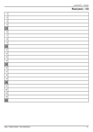 UnB/CESPE – TRE/BA

                                                      RASCUNHO – 1/2
    1

    2

    3

    4

    5

    6

    7

    8

    9

  10

  11

  12

  13

  14

  15

  16

  17

  18

  19

  20

  21

  22

  23

  24

  25




Cargo 1: Analista Judiciário – Área: Administrativa                  –6–
 