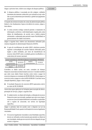 UnB/CESPE – TRE/BA

Julgue o próximo item, relativo aos estágios da despesa pública.                     RASCUNHO


66      A despesa pública é executada em três estágios: ordinário
        (montante previamente conhecido), por estimativa (cujo valor
        não se possa determinar previamente) e global (de pagamento
        parcelado).

A respeito da estrutura do plano de contas da administração pública
federal e dos fundamentos lógicos da tabela de eventos, julgue o
item abaixo.

67      A conta corrente (código variável) permite o tratamento de
        informações conforme a individualização exigida pela conta
        objeto do detalhamento, de acordo com a tabela própria
        estruturada e cadastrada para permitir maior flexibilidade no
        gerenciamento dos dados necessários.

Julgue o seguinte item, relativo aos documentos utilizados pelo
sistema integrado de administração financeira (SIAFI).

68      A guia de recolhimento da união (GRU) eletrônica permite
        registrar a arrecadação de receitas federais efetivadas pelos
        órgãos e pelas entidades, por meio de transferências de
        recursos intra-SIAFI entre a unidade gestora recolhedora e a
        conta única do tesouro nacional.

     receita orçamentária   1.820.000,00 despesa orçamentária 1.980.000,00
            receita                            despesa
                             180.000,00                        50.000,00
      extraorçamentária                   extraorçamentária
      saldo do exercício
                             60.000,00
            anterior

Considere os dados acima, em reais, extraídos do balanço
financeiro encerrado em determinado exercício. Considere também
que entre esses dados foram inscritas como restos a pagar do
exercício despesas no montante de R$ 80.000,00 e foram pagas no
exercício restos a pagar no valor de R$ 40.000,00. Com base nessa
situação hipotética, julgue o item a seguir.

69      O resultado financeiro do exercício (RFE) apresentou deficit
        no valor de R$ 30.000,00.

Acerca das regras aplicáveis às licitações para execução de obras e
prestação de serviços, julgue o seguinte item.

70      É vedado incluir, no objeto da licitação, a obtenção de recursos
        financeiros para sua execução, qualquer que seja a sua origem,
        exceto nos casos de empreendimentos executados e explorados
        sob o regime de concessão, nos termos da legislação
        específica.

Julgue o próximo item de acordo com o disposto na Lei de
Responsabilidade Fiscal, quanto à utilização de recursos legalmente
vinculados.

71      Os recursos legalmente vinculados a uma finalidade específica
        devem ser utilizados exclusivamente para atender ao objeto de
        sua vinculação, ainda que em exercício diverso daquele em que
        ocorrer o ingresso.

Cargo 2: Analista Judiciário – Área: Administrativa – Especialidade: Contabilidade                            –4–
 