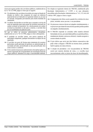 UnB/CESPE – TRE/BA

Acerca do regime jurídico dos servidores públicos, estabelecido na                   Em relação ao regimento interno do TRE/BA, estabelecido pela
Lei n.º 8.112/1990, julgue os itens que se seguem.                                   Resolução Administrativa n.º 3/1997, e às suas alterações
111 Os substitutos dos servidores investidos em cargo ou função de                   procedidas pelas Resoluções Administrativas n.os 4/1, 5/5, 6/6, 6/8
    direção ou chefia e dos ocupantes de cargo em natureza                           e 8/8 de 1997, julgue os itens a seguir.
    especial devem ser indicados no regimento interno ou, no caso
    de omissão, designados previamente pela chefia imediata do                       116   O julgamento dos feitos ocorre quando há o mínimo de cinco
    substituído.
                                                                                           juízes, incluído, nesse quorum, o seu presidente.
112 As diárias são devidas ao servidor que se ausenta a serviço da
    sede da repartição para outro ponto do território nacional em                    117   Os processos conexos devem ser julgados simultaneamente, e
    caráter eventual ou transitório. Se o deslocamento em caráter                          os processos que tratam de uma mesma questão jurídica podem
    eventual ou transitório se der para o exterior, o servidor fará
                                                                                           ser julgados simultaneamente.
    jus ao recebimento de ajuda de custo.
No que se refere ao processo administrativo disciplinar,                             118   O TRE/BA responde às consultas sobre matéria eleitoral
estabelecido na Lei n.º 8.112/1990, julgue os itens subsequentes.                          formuladas em tese, por autoridade pública ou partido político,
113 É proibido ao servidor retirar, sem prévia anuência da                                 notadamente durante o processo eleitoral, visando assegurar o
    autoridade competente, qualquer documento ou objeto da sua                             correto trâmite do pleito.
    repartição.
                                                                                     119   O juiz efetivo que servir por dois biênios consecutivos não
114 O servidor em gozo de licença para tratamento de assuntos
    particulares pode participar da gerência ou administração de                           pode voltar a integrar o TRE/BA na mesma classe, podendo
    sociedade privada, personificada ou não personificada, bem                             fazê-lo apenas em classe diversa.
    como exercer o comércio.
                                                                                     120   A eleição do presidente e do vice-presidente do TRE/BA
115 O rito sumário do processo administrativo disciplinar aplica-se
    apenas à apuração das irregularidades de acumulação ilícita de                         ocorre por maioria absoluta de votos, e a escolha recai
    cargos públicos, abandono de cargo e inassiduidade habitual.                           necessariamente sobre os juízes da classe de desembargador.




Cargo 2: Analista Judiciário – Área: Administrativa – Especialidade: Contabilidade                                                                   –7–
 
