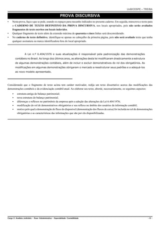 UnB/CESPE – TRE/BA

                                                            PROVA DISCURSIVA
•    Nesta prova, faça o que se pede, usando os espaços para rascunho indicados no presente caderno. Em seguida, transcreva o texto para
     o CADERNO DE TEXTO DEFINITIVO DA PROVA DISCURSIVA, nos locais apropriados, pois não serão avaliados
     fragmentos de texto escritos em locais indevidos.
•    Qualquer fragmento de texto além da extensão máxima de quarenta e cinco linhas será desconsiderado.
•    No caderno de texto definitivo, identifique-se apenas no cabeçalho da primeira página, pois não será avaliado texto que tenha
     qualquer assinatura ou marca identificadora fora do local apropriado.



                   A Lei n.º 6.404/1976 e suas atualizações é responsável pela padronização das demonstrações
         contábeis no Brasil. Ao longo dos últimos anos, as alterações desta lei modificaram drasticamente a estrutura
         de algumas demonstrações contábeis, além de incluir e excluir demonstrativos do rol dos obrigatórios. As
         modificações em algumas demonstrações obrigaram o mercado a reestruturar seus padrões e a adequá-los
         ao novo modelo apresentado.




Considerando que o fragmento de texto acima tem caráter motivador, redija um texto dissertativo acerca das modificações das
demonstrações contábeis e da evidenciação contábil atual. Ao elaborar seu texto, aborde, necessariamente, os seguintes aspectos:
     <    estrutura antiga do balanço patrimonial;
     <    nova estrutura do balanço patrimonial;
     <    diferenças e reflexos no patrimônio da empresa após a adoção das alterações da Lei 6.404/1976;
     <    modificação do rol de demonstrativos obrigatórios e seu reflexo no âmbito dos usuários da informação contábil;
     <    motivo pelo qual a demonstração do fluxo do disponível (demonstração dos fluxos de caixa) foi incluída no rol de demonstrações
          obrigatórias e as características das informações que são por ela disponibilizadas.




Cargo 2: Analista Judiciário – Área: Administrativa – Especialidade: Contabilidade                                                 –8–
 
