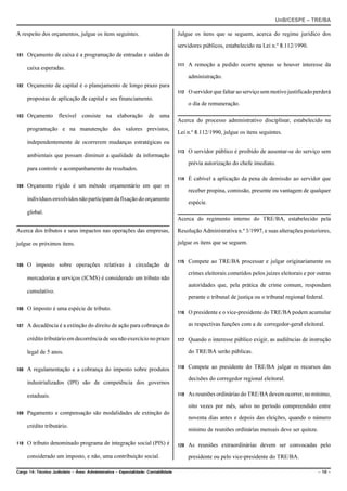 UnB/CESPE – TRE/BA

A respeito dos orçamentos, julgue os itens seguintes.                                Julgue os itens que se seguem, acerca do regime jurídico dos

                                                                                     servidores públicos, estabelecido na Lei n.º 8.112/1990.
101   Orçamento de caixa é a programação de entradas e saídas de
                                                                                     111   A remoção a pedido ocorre apenas se houver interesse da
      caixa esperadas.
                                                                                           administração.
102   Orçamento de capital é o planejamento de longo prazo para
                                                                                     112   O servidor que faltar ao serviço sem motivo justificado perderá
      propostas de aplicação de capital e seu financiamento.
                                                                                           o dia de remuneração.

103   Orçamento flexível consiste na elaboração de uma
                                                                                     Acerca do processo administrativo disciplinar, estabelecido na
      programação e na manutenção dos valores previstos,
                                                                                     Lei n.º 8.112/1990, julgue os itens seguintes.
      independentemente de ocorrerem mudanças estratégicas ou
                                                                                     113   O servidor público é proibido de ausentar-se do serviço sem
      ambientais que possam diminuir a qualidade da informação
                                                                                           prévia autorização do chefe imediato.
      para controle e acompanhamento de resultados.
                                                                                     114   É cabível a aplicação da pena de demissão ao servidor que
104   Orçamento rígido é um método orçamentário em que os
                                                                                           receber propina, comissão, presente ou vantagem de qualquer
      indivíduos envolvidos não participam da fixação do orçamento
                                                                                           espécie.
      global.
                                                                                     Acerca do regimento interno do TRE/BA, estabelecido pela

Acerca dos tributos e seus impactos nas operações das empresas,                      Resolução Administrativa n.º 3/1997, e suas alterações posteriores,

julgue os próximos itens.                                                            julgue os itens que se seguem.


                                                                                     115   Compete ao TRE/BA processar e julgar originariamente os
105   O imposto sobre operações relativas à circulação de
                                                                                           crimes eleitorais cometidos pelos juízes eleitorais e por outras
      mercadorias e serviços (ICMS) é considerado um tributo não
                                                                                           autoridades que, pela prática de crime comum, respondam
      cumulativo.
                                                                                           perante o tribunal de justiça ou o tribunal regional federal.
106   O imposto é uma espécie de tributo.
                                                                                     116   O presidente e o vice-presidente do TRE/BA podem acumular

107   A decadência é a extinção do direito de ação para cobrança do                        as respectivas funções com a de corregedor-geral eleitoral.

      crédito tributário em decorrência de seu não exercício no prazo                117   Quando o interesse público exigir, as audiências de instrução

      legal de 5 anos.                                                                     do TRE/BA serão públicas.


108   A regulamentação e a cobrança do imposto sobre produtos                        118   Compete ao presidente do TRE/BA julgar os recursos das

                                                                                           decisões do corregedor regional eleitoral.
      industrializados (IPI) são de competência dos governos

      estaduais.                                                                     119   As reuniões ordinárias do TRE/BA devem ocorrer, no mínimo,

                                                                                           oito vezes por mês, salvo no período compreendido entre
109   Pagamento e compensação são modalidades de extinção do
                                                                                           noventa dias antes e depois das eleições, quando o número
      crédito tributário.
                                                                                           mínimo de reuniões ordinárias mensais deve ser quinze.

110   O tributo denominado programa de integração social (PIS) é                     120   As reuniões extraordinárias devem ser convocadas pelo
      considerado um imposto, e não, uma contribuição social.                              presidente ou pelo vice-presidente do TRE/BA.

Cargo 14: Técnico Judiciário – Área: Administrativa – Especialidade: Contabilidade                                                                   – 10 –
 