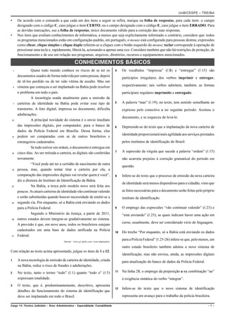 UnB/CESPE – TRE/BA

•       De acordo com o comando a que cada um dos itens a seguir se refira, marque na folha de respostas, para cada item: o campo
        designado com o código C, caso julgue o item CERTO; ou o campo designado com o código E, caso julgue o item ERRADO. Para
        as devidas marcações, use a folha de respostas, único documento válido para a correção das suas respostas.
•       Nos itens que avaliam conhecimentos de informática, a menos que seja explicitamente informado o contrário, considere que: todos
        os programas mencionados estão em configuração-padrão, em português; o mouse está configurado para pessoas destras; expressões
        como clicar, clique simples e clique duplo referem-se a cliques com o botão esquerdo do mouse; teclar corresponde à operação de
        pressionar uma tecla e, rapidamente, liberá-la, acionando-a apenas uma vez. Considere também que não há restrições de proteção, de
        funcionamento e de uso em relação aos programas, arquivos, diretórios, recursos e equipamentos mencionados.

                                                     CONHECIMENTOS BÁSICOS
    1             Quase todo mundo conhece os riscos de se ter os                           4    Os vocábulos “impressa” (R.8) e “entregue” (R.15) são
        documentos usados de forma indevida por outra pessoa, depois
                                                                                                 particípios irregulares dos verbos imprimir e entregar,
        de tê-los perdido ou de ter sido vítima de assalto. Mas um
    4   sistema que começou a ser implantado na Bahia pode resolver                              respectivamente; tais verbos admitem, também, as formas
        o problema em todo o país.                                                               participiais regulares imprimido e entregado.
                  A tecnologia usada atualmente para a emissão de
    7   carteiras de identidade na Bahia pode evitar esse tipo de                           5    A palavra “mas” (R.19), no texto, tem sentido semelhante ao
        transtorno. A foto digital, impressa no documento, dificulta                             expresso pelo conectivo e no seguinte período: Assinou o
        adulterações.
                                                                                                 documento, e se esqueceu de levá-lo.
10                A principal novidade do sistema é o envio imediato
        das impressões digitais, por computador, para o banco de                            6    Depreende-se do texto que a implantação da nova carteira de
        dados da Polícia Federal em Brasília. Dessa forma, elas
                                                                                                 identidade proporcionará mais agilidade aos serviços prestados
13      podem ser comparadas com as de outros brasileiros e
        estrangeiros cadastrados.                                                                pelos institutos de identificação do Brasil.
                  Se tudo estiver em ordem, o documento é entregue em
16      cinco dias. Ao ser retirada a carteira, as digitais são conferidas                  7    A supressão da vírgula que sucede a palavra “ordem” (R.15)
        novamente.                                                                               não acarreta prejuízo à correção gramatical do período em
                  “Você pode até ter a certidão de nascimento de outra
                                                                                                 questão.
19      pessoa, mas, quando tentar tirar a carteira por ela, a
        comparação das impressões digitais vai revelar quem é você”,                        8    Infere-se do texto que o processo de emissão da nova carteira
        diz a diretora do Instituto de Identificação da Bahia.
                                                                                                 de identidade será menos dispendioso para o cidadão, visto que
22                Na Bahia, a troca pelo modelo novo será feita aos
        poucos. As atuais carteiras de identidade vão continuar valendo                          as fotos necessárias para o documento serão feitas pelo próprio
        e serão substituídas quando houver necessidade de emitir-se a                            instituto de identificação.
25      segunda via. Por enquanto, só a Bahia está enviando os dados
        para a Polícia Federal.                                                             9    O emprego das expressões “vão continuar valendo” (R.23) e
                  Segundo o Ministério da Justiça, a partir de 2011,                             “está enviando” (R.25), as quais indicam haver uma ação em
28      outros estados devem integrar-se gradativamente ao sistema.
                                                                                                 curso, usualmente, deve ser considerado vício de linguagem.
        A previsão é que, em nove anos, todos os brasileiros estejam
        cadastrados em uma base de dados unificada na Polícia
                                                                                            10   Do trecho “Por enquanto, só a Bahia está enviando os dados
31      Federal.
                                           Internet: <www.g1.globo.com> (com adaptações).
                                                                                                 para a Polícia Federal” (R.25-26) infere-se que, pelo menos, um
                                                                                                 outro estado brasileiro também adotou o novo sistema de
Com relação ao texto acima apresentado, julgue os itens de 1 a 12.
                                                                                                 identificação, mas não enviou, ainda, as impressões digitais
1       A nova tecnologia de emissão de carteira de identidade, criada                           para atualização do banco de dados da Polícia Federal.
        na Bahia, reduz o risco de fraudes e adulterações.
2       No texto, tanto o termo “todo” (R.1) quanto “todo o” (R.5)                          11   Na linha 28, o emprego da preposição a na combinação “ao”
        expressam totalidade.                                                                    é exigência sintática do verbo “integrar”.
3       O texto, que é, predominantemente, descritivo, apresenta
                                                                                            12   Infere-se do texto que o novo sistema de identificação
        detalhes do funcionamento do sistema de identificação que
        deve ser implantado em todo o Brasil.                                                    representa um avanço para o trabalho da polícia brasileira.

Cargo 14: Técnico Judiciário – Área: Administrativa – Especialidade: Contabilidade                                                                         –1–
 