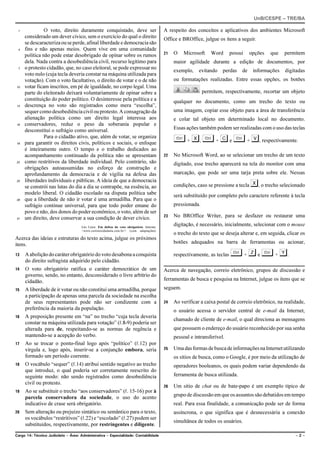 UnB/CESPE – TRE/BA

 1             O voto, direito duramente conquistado, deve ser                             A respeito dos conceitos e aplicativos dos ambientes Microsoft
     considerado um dever cívico, sem o exercício do qual o direito                        Office e BROffice, julgue os itens a seguir.
     se descaracteriza ou se perde, afinal liberdade e democracia são
 4   fins e não apenas meios. Quem vive em uma comunidade
                                                                                           21   O    Microsoft    Word       possui    opções   que   permitem
     política não pode estar desobrigado de opinar sobre os rumos
     dela. Nada contra a desobediência civil, recurso legítimo para                             maior agilidade durante a edição de documentos, por
 7   o protesto cidadão, que, no caso eleitoral, se pode expressar no
                                                                                                exemplo,    evitando    perdas    de    informações   digitadas
     voto nulo (cuja tecla deveria constar na máquina utilizada para
     votação). Com o voto facultativo, o direito de votar e o de não                            ou formatações realizadas. Entre essas opções, os botões
10   votar ficam inscritos, em pé de igualdade, no corpo legal. Uma
     parte do eleitorado deixará voluntariamente de opinar sobre a                                             permitem, respectivamente, recortar um objeto
     constituição do poder político. O desinteresse pela política e a                           qualquer no documento, como um trecho do texto ou
13   descrença no voto são registrados como mera “escolha”,
     sequer como desobediência civil ou protesto. A consagração da                              uma imagem, copiar esse objeto para a área de transferência
     alienação política como um direito legal interessa aos                                     e colar tal objeto em determinado local no documento.
16   conservadores, reduz o peso da soberania popular e
     desconstitui o sufrágio como universal.                                                    Essas ações também podem ser realizadas com o uso das teclas

19
               Para o cidadão ativo, que, além de votar, se organiza
     para garantir os direitos civis, políticos e sociais, o enfoque                            § + X, § + C e § + V, respectivamente.
     é inteiramente outro. O tempo e o trabalho dedicados ao
     acompanhamento continuado da política não se apresentam                               22   No Microsoft Word, ao se selecionar um trecho de um texto
22   como restritivos da liberdade individual. Pelo contrário, são                              digitado, esse trecho aparecerá na tela do monitor com uma
     obrigações autoassumidas no esforço de construção e
     aprofundamento da democracia e de vigília na defesa das                                    marcação, que pode ser uma tarja preta sobre ele. Nessas

                                                                                                                                       X, o trecho selecionado
25   liberdades individuais e públicas. A ideia de que a democracia
     se constrói nas lutas do dia a dia se contrapõe, na essência, ao                           condições, caso se pressione a tecla
     modelo liberal. O cidadão escolado na disputa política sabe                                será substituído por completo pelo caractere referente à tecla
28   que a liberdade de não ir votar é uma armadilha. Para que o
     sufrágio continue universal, para que todo poder emane do                                  pressionada.
     povo e não, dos donos do poder econômico, o voto, além de ser
                                                                                           23   No BROffice Writer, para se desfazer ou restaurar uma
31   um direito, deve conservar a sua condição de dever cívico.
                                     Léo Lince. Em defesa do voto obrigatório. Internet:
                                                                                                digitação, é necessário, inicialmente, selecionar com o mouse
                                     <www.correiocidadania.com.br/> (com adaptações).
                                                                                                o trecho do texto que se deseja alterar e, em seguida, clicar os
Acerca das ideias e estruturas do texto acima, julgue os próximos
itens.                                                                                          botões adequados na barra de ferramentas ou acionar,

13   A abolição do caráter obrigatório do voto desabona a conquista                             respectivamente, as teclas   § + Z e § + Y.
     do direito sufragista adquirido pelo cidadão.
14   O voto obrigatório ratifica o caráter democrático de um                               Acerca de navegação, correio eletrônico, grupos de discussão e
     governo, sendo, no entanto, desconsiderado o livre arbítrio do
     cidadão.                                                                              ferramentas de busca e pesquisa na Internet, julgue os itens que se
15   A liberdade de ir votar ou não constitui uma armadilha, porque                        seguem.
     a participação de apenas uma parcela da sociedade na escolha
     de seus representantes pode não ser condizente com a                                  24   Ao verificar a caixa postal de correio eletrônico, na realidade,
     preferência da maioria da população.                                                       o usuário acessa o servidor central de e-mail da Internet,
16   A preposição presente em “na” no trecho “cuja tecla deveria
                                                                                                chamado de cliente de e-mail, o qual direciona as mensagens
     constar na máquina utilizada para votação” (R.8-9) poderia ser
     alterada para de, respeitando-se as normas de regência e                                   que possuem o endereço do usuário reconhecido por sua senha
     mantendo-se a acepção do verbo.                                                            pessoal e intransferível.
17   Ao se trocar o ponto-final logo após “político” (R.12) por
     vírgula e, logo após, inserir-se a conjunção embora, seria                            25   Uma das formas de busca de informações na Internet utilizando
     formado um período coerente.                                                               os sítios de busca, como o Google, é por meio da utilização de
18   O vocábulo “sequer” (R.14) atribui sentido negativo ao trecho                              operadores booleanos, os quais podem variar dependendo da
     que introduz, o qual poderia ser corretamente reescrito do
     seguinte modo: não sendo registrados como desobediência                                    ferramenta de busca utilizada.
     civil ou protesto.
                                                                                           26   Um sítio de chat ou de bate-papo é um exemplo típico de
19   Ao se substituir o trecho “aos conservadores” (R. 15-16) por à
     parcela conservadora da sociedade, o uso do acento                                         grupo de discussão em que os assuntos são debatidos em tempo
     indicativo de crase será obrigatório.                                                      real. Para essa finalidade, a comunicação pode ser de forma
20   Sem alteração ou prejuízo sintático ou semântico para o texto,                             assíncrona, o que significa que é desnecessária a conexão
     os vocábulos “restritivos” (R.22) e “escolado” (R.27) podem ser
                                                                                                simultânea de todos os usuários.
     substituídos, respectivamente, por restringentes e diligente.
Cargo 14: Técnico Judiciário – Área: Administrativa – Especialidade: Contabilidade                                                                         –2–
 