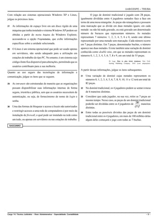 UnB/CESPE – TRE/BA

Com relação aos sistemas operacionais Windows XP e Linux,                                     O jogo de dominó tradicional é jogado com 28 peças,
julgue os próximos itens.                                                            igualmente divididas entre 4 jogadores sentados face a face em
                                                                                     torno de uma mesa retangular. As peças são retangulares e possuem
27   As informações de espaço livre em um disco rígido de uma                        uma marcação que as divide em duas metades iguais; em cada
     máquina que tenha instalado o sistema Windows XP podem ser                      metade: ou não há nada gravado, ou está gravado um determinado
                                                                                     número de buracos que representam números. As metades
     obtidas a partir do menu Arquivo do Windows Explorer,
                                                                                     representam 7 números: 1, 2, 3, 4, 5, 6 e 0, sendo este último
     acessando-se a opção Propriedades, que exibe informações
                                                                                     representado por uma metade sem marcação. Cada número ocorre
     específicas sobre a unidade selecionada.                                        em 7 peças distintas. Em 7 peças, denominadas buchas, o número
28   O Linux é um sistema operacional que pode ser usado apenas                      aparece nas duas metades. Existe também uma variação de dominó
                                                                                     conhecida como double nine, em que as metades representam os
     em servidores, não sendo adequado para a utilização em
                                                                                     números 0, 1, 2, 3, 4, 5, 6, 7, 8 e 9, em um total de 55 peças.
     estações de trabalho do tipo PC. No entanto, é um sistema cujo
                                                                                                                 M. Lugo. How to play better dominoes. New York:
     código-fonte fica disponível para alterações, permitindo que os                                             Sterling Publishing Company, 2002 (com adaptações).
     usuários contribuam para a sua melhoria.
                                                                                     A partir dessas informações, julgue os itens subsequentes.
Quanto ao uso seguro das tecnologias de informação e
comunicação, julgue os itens que se seguem.                                          31   Uma variação de dominó cujas metades representem os
                                                                                          números 0, 1, 2, 3, 4, 5, 6, 7, 8, 9, 10, 11 e 12 terá um total de
29   As intranets são estruturadas de maneira que as organizações                         82 peças.
     possam disponibilizar suas informações internas de forma                        32   No dominó tradicional, os 4 jogadores podem se sentar à mesa
     segura, irrestrita e pública, sem que os usuários necessitem de                      de 6 maneiras distintas.
     autenticação, ou seja, de fornecimento de nome de login e                       33   Considere que cada jogador, na sua vez, retire as 7 peças ao
     senha.                                                                               mesmo tempo. Nesse caso, as peças de um dominó tradicional
                                                                                          poderão ser divididas entre os 4 jogadores de       maneiras
30   Uma das formas de bloquear o acesso a locais não autorizados                         distintas.
     e restringir acessos a uma rede de computadores é por meio da
                                                                                     34   Entre todas as possíveis divisões das peças de um dominó
     instalação de firewall, o qual pode ser instalado na rede como                       tradicional entre os 4 jogadores, em mais de 100 milhões delas
     um todo, ou apenas em servidores ou nas estações de trabalho.                        algum deles começará o jogo com todas as 7 buchas.

  RASCUNHO




Cargo 14: Técnico Judiciário – Área: Administrativa – Especialidade: Contabilidade                                                                            –3–
 