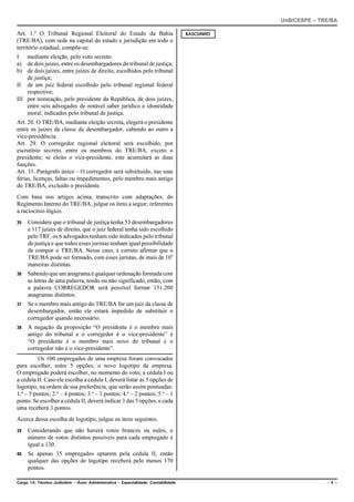 UnB/CESPE – TRE/BA

Art. 1.º O Tribunal Regional Eleitoral do Estado da Bahia                            RASCUNHO
(TRE/BA), com sede na capital do estado e jurisdição em todo o
território estadual, compõe-se:
I mediante eleição, pelo voto secreto:
a) de dois juízes, entre os desembargadores do tribunal de justiça;
b) de dois juízes, entre juízes de direito, escolhidos pelo tribunal
    de justiça;
II de um juiz federal escolhido pelo tribunal regional federal
    respectivo;
III por nomeação, pelo presidente da República, de dois juízes,
    entre seis advogados de notável saber jurídico e idoneidade
    moral, indicados pelo tribunal de justiça.
Art. 20. O TRE/BA, mediante eleição secreta, elegerá o presidente
entre os juízes da classe de desembargador, cabendo ao outro a
vice-presidência.
Art. 29. O corregedor regional eleitoral será escolhido, por
escrutínio secreto, entre os membros do TRE/BA, exceto o
presidente; se eleito o vice-presidente, este acumulará as duas
funções.
Art. 31. Parágrafo único – O corregedor será substituído, nas suas
férias, licenças, faltas ou impedimentos, pelo membro mais antigo
do TRE/BA, excluído o presidente.
Com base nos artigos acima, transcrito com adaptações, do
Regimento Interno do TRE/BA, julgue os itens a seguir, referentes
a raciocínio lógico.
35   Considere que o tribunal de justiça tenha 53 desembargadores
     e 117 juízes de direito, que o juiz federal tenha sido escolhido
     pelo TRF, os 6 advogados tenham sido indicados pelo tribunal
     de justiça e que todos esses juristas tenham igual possibilidade
     de compor o TRE/BA. Nesse caso, é correto afirmar que o
     TRE/BA pode ser formado, com esses juristas, de mais de 109
     maneiras distintas.
36   Sabendo que um anagrama é qualquer ordenação formada com
     as letras de uma palavra, tendo ou não significado, então, com
     a palavra CORREGEDOR será possível formar 151.200
     anagramas distintos.
37   Se o membro mais antigo do TRE/BA for um juiz da classe de
     desembargador, então ele estará impedido de substituir o
     corregedor quando necessário.
38   A negação da proposição “O presidente é o membro mais
     antigo do tribunal e o corregedor é o vice-presidente” é
     “O presidente é o membro mais novo do tribunal e o
     corregedor não é o vice-presidente”.
          Os 100 empregados de uma empresa foram convocados
para escolher, entre 5 opções, o novo logotipo da empresa.
O empregado poderá escolher, no momento do voto, a cédula I ou
a cédula II. Caso ele escolha a cédula I, deverá listar as 5 opções de
logotipo, na ordem de sua preferência, que serão assim pontuadas:
1.ª – 5 pontos; 2.ª – 4 pontos; 3.ª – 3 pontos; 4.ª – 2 pontos; 5.ª – 1
ponto. Se escolher a cédula II, deverá indicar 3 das 5 opções, e cada
uma receberá 3 pontos.
Acerca dessa escolha de logotipo, julgue os itens seguintes.
39   Considerando que não haverá votos brancos ou nulos, o
     número de votos distintos possíveis para cada empregado é
     igual a 130.
40   Se apenas 35 empregados optarem pela cédula II, então
     qualquer das opções de logotipo receberá pelo menos 170
     pontos.

Cargo 14: Técnico Judiciário – Área: Administrativa – Especialidade: Contabilidade                            –4–
 