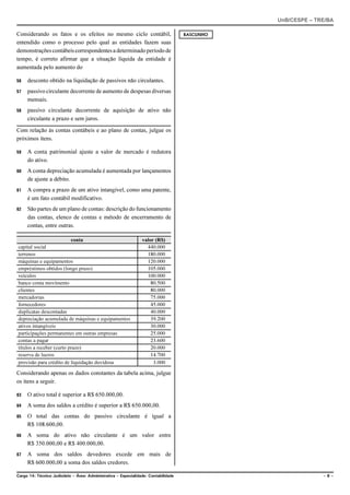 UnB/CESPE – TRE/BA

Considerando os fatos e os efeitos no mesmo ciclo contábil,                          RASCUNHO
entendido como o processo pelo qual as entidades fazem suas
demonstrações contábeis correspondentes a determinado período de
tempo, é correto afirmar que a situação líquida da entidade é
aumentada pelo aumento do

56   desconto obtido na liquidação de passivos não circulantes.
57   passivo circulante decorrente de aumento de despesas diversas
     mensais.
58   passivo circulante decorrente de aquisição de ativo não
     circulante a prazo e sem juros.

Com relação às contas contábeis e ao plano de contas, julgue os
próximos itens.

59   A conta patrimonial ajuste a valor de mercado é redutora
     do ativo.
60   A conta depreciação acumulada é aumentada por lançamentos
     de ajuste a débito.
61   A compra a prazo de um ativo intangível, como uma patente,
     é um fato contábil modificativo.
62   São partes de um plano de contas: descrição do funcionamento
     das contas, elenco de contas e método de encerramento de
     contas, entre outras.

                          conta                                  valor (R$)
capital social                                                     440.000
terrenos                                                           180.000
máquinas e equipamentos                                            120.000
empréstimos obtidos (longo prazo)                                  105.000
veículos                                                           100.000
banco conta movimento                                                80.500
clientes                                                             80.000
mercadorias                                                          75.000
fornecedores                                                         45.000
duplicatas descontadas                                               40.000
depreciação acumulada de máquinas e equipamentos                     39.200
ativos intangíveis                                                   30.000
participações permanentes em outras empresas                         25.000
contas a pagar                                                       23.600
títulos a receber (curto prazo)                                      20.000
reserva de lucros                                                    14.700
provisão para crédito de liquidação duvidosa                          3.000

Considerando apenas os dados constantes da tabela acima, julgue
os itens a seguir.

63   O ativo total é superior a R$ 650.000,00.
64   A soma dos saldos a crédito é superior a R$ 650.000,00.
65   O total das contas do passivo circulante é igual a
     R$ 108.600,00.
66   A soma do ativo não circulante é um valor entre
     R$ 350.000,00 e R$ 400.000,00.
67   A soma dos saldos devedores excede em mais de
     R$ 600.000,00 a soma dos saldos credores.

Cargo 14: Técnico Judiciário – Área: Administrativa – Especialidade: Contabilidade                            –6–
 