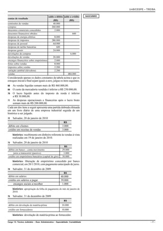 UnB/CESPE – TRE/BA

                                       saldo a débito saldo a crédito                RASCUNHO
contas de resultado
                                            (R$)           (R$)
comissões de vendas                        40.000
compras                                   260.000
descontos comerciais concedidos              2.000
descontos financeiros obtidos                                 600
despesas de energia elétrica                 8.000
despesas de impostos                      280.000
despesas de pessoal                        64.000
despesas de tarifas bancárias                  600
despesas gerais                            24.000
devoluções de compras                                       6.000
devoluções de vendas                       20.000
encargos financeiros sobre empréstimos       2.000
fretes sobre vendas                          8.000
impostos sobre vendas                        2.200
variação cambial (devedora)                  2.200
vendas                                                    484.000
Considerando apenas os dados constantes da tabela acima e que os
estoques inicial e final sejam iguais a zero, julgue os itens seguintes.
68   As vendas líquidas somam mais de R$ 460.000,00.
69   O custo da mercadoria vendida é inferior a R$ 250.000,00.
70   O lucro líquido antes do imposto de renda é inferior
     a R$ 30.000,00.
71   As despesas operacionais e financeiras após o lucro bruto
     somam mais de R$ 200.000,00.
Cada um dos itens a seguir apresenta uma partida dobrada efetuada
em um livro diário de uma empresa industrial seguida de um
histórico a ser julgado.
72   Salvador, 20 de janeiro de 2010
                                                              R$
débito em clientes                                           3.000
crédito em receitas de vendas                                3.000
     histórico: recebimento em dinheiro referente às vendas à vista
     realizadas em 19 de janeiro de 2010.
73   Salvador, 20 de janeiro de 2010
                                                               R$
débito em banco – conta movimento                            29.000
     juros a transcorrer (passivo)                            1.000
crédito em empréstimos bancários (capital de giro)           30.000
     histórico: liberação de empréstimo concedido por banco
     comercial, em 20/1/2010, com pagamento antecipado de juros.
74   Salvador, 31 de dezembro de 2009
                                                              R$
débito em salários                                         40.000
crédito em salários a pagar                                39.000
    encargos sociais a recolher                             1.000
     histórico: apropriação da folha de pagamento do mês de janeiro de
     2010.
75   Salvador, 31 de dezembro de 2009
                                                              R$
débito em devolução de matéria-prima                        10.000
crédito em fornecedores                                     10.000

     histórico: devolução de matéria-prima ao fornecedor.

Cargo 14: Técnico Judiciário – Área: Administrativa – Especialidade: Contabilidade                            –7–
 