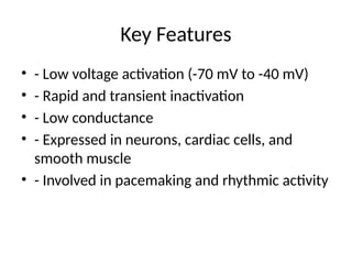 Key Features
• - Low voltage activation (-70 mV to -40 mV)
• - Rapid and transient inactivation
• - Low conductance
• - Expressed in neurons, cardiac cells, and
smooth muscle
• - Involved in pacemaking and rhythmic activity
 