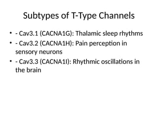 Subtypes of T-Type Channels
• - Cav3.1 (CACNA1G): Thalamic sleep rhythms
• - Cav3.2 (CACNA1H): Pain perception in
sensory neurons
• - Cav3.3 (CACNA1I): Rhythmic oscillations in
the brain
 