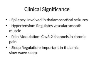 Clinical Significance
• - Epilepsy: Involved in thalamocortical seizures
• - Hypertension: Regulates vascular smooth
muscle
• - Pain Modulation: Cav3.2 channels in chronic
pain
• - Sleep Regulation: Important in thalamic
slow-wave sleep
 
