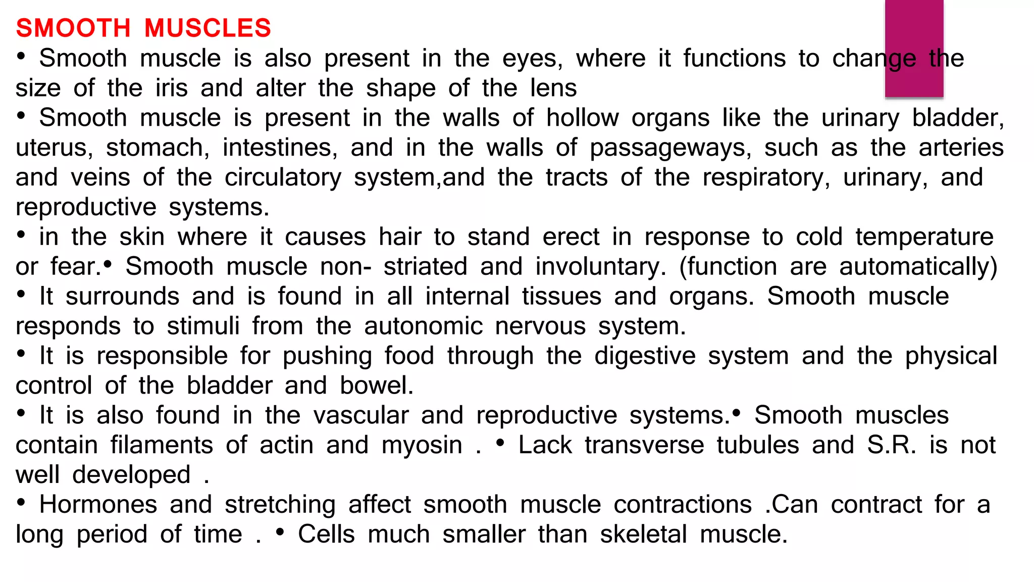 SMOOTH MUSCLES
• Smooth muscle is also present in the eyes, where it functions to change the
size of the iris and alter the shape of the lens
• Smooth muscle is present in the walls of hollow organs like the urinary bladder,
uterus, stomach, intestines, and in the walls of passageways, such as the arteries
and veins of the circulatory system,and the tracts of the respiratory, urinary, and
reproductive systems.
• in the skin where it causes hair to stand erect in response to cold temperature
or fear.• Smooth muscle non- striated and involuntary. (function are automatically)
• It surrounds and is found in all internal tissues and organs. Smooth muscle
responds to stimuli from the autonomic nervous system.
• It is responsible for pushing food through the digestive system and the physical
control of the bladder and bowel.
• It is also found in the vascular and reproductive systems.• Smooth muscles
contain filaments of actin and myosin . • Lack transverse tubules and S.R. is not
well developed .
• Hormones and stretching affect smooth muscle contractions .Can contract for a
long period of time . • Cells much smaller than skeletal muscle.
 