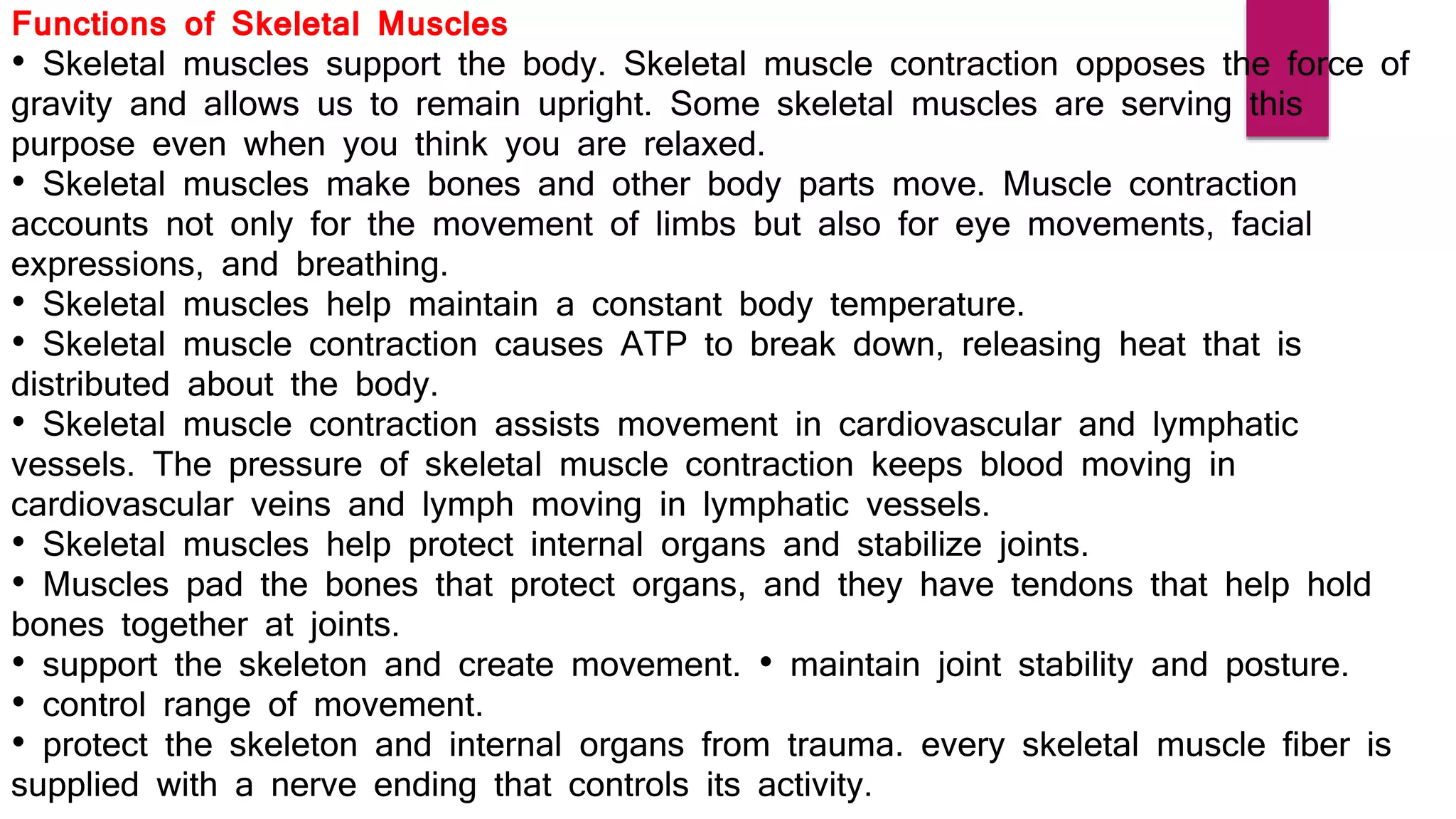 Functions of Skeletal Muscles
• Skeletal muscles support the body. Skeletal muscle contraction opposes the force of
gravity and allows us to remain upright. Some skeletal muscles are serving this
purpose even when you think you are relaxed.
• Skeletal muscles make bones and other body parts move. Muscle contraction
accounts not only for the movement of limbs but also for eye movements, facial
expressions, and breathing.
• Skeletal muscles help maintain a constant body temperature.
• Skeletal muscle contraction causes ATP to break down, releasing heat that is
distributed about the body.
• Skeletal muscle contraction assists movement in cardiovascular and lymphatic
vessels. The pressure of skeletal muscle contraction keeps blood moving in
cardiovascular veins and lymph moving in lymphatic vessels.
• Skeletal muscles help protect internal organs and stabilize joints.
• Muscles pad the bones that protect organs, and they have tendons that help hold
bones together at joints.
• support the skeleton and create movement. • maintain joint stability and posture.
• control range of movement.
• protect the skeleton and internal organs from trauma. every skeletal muscle fiber is
supplied with a nerve ending that controls its activity.
 