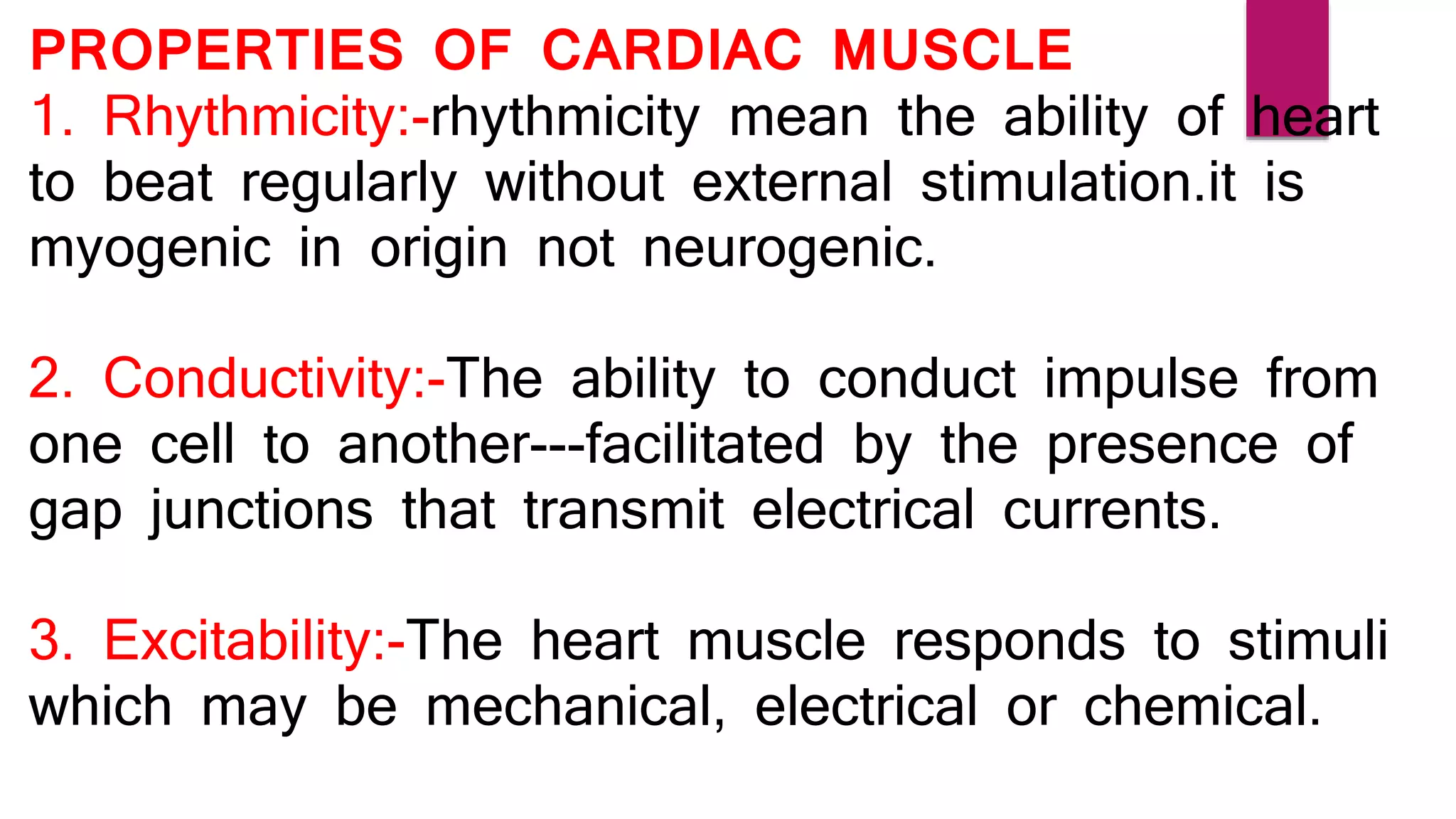 PROPERTIES OF CARDIAC MUSCLE
1. Rhythmicity:-rhythmicity mean the ability of heart
to beat regularly without external stimulation.it is
myogenic in origin not neurogenic.
2. Conductivity:-The ability to conduct impulse from
one cell to another---facilitated by the presence of
gap junctions that transmit electrical currents.
3. Excitability:-The heart muscle responds to stimuli
which may be mechanical, electrical or chemical.
 