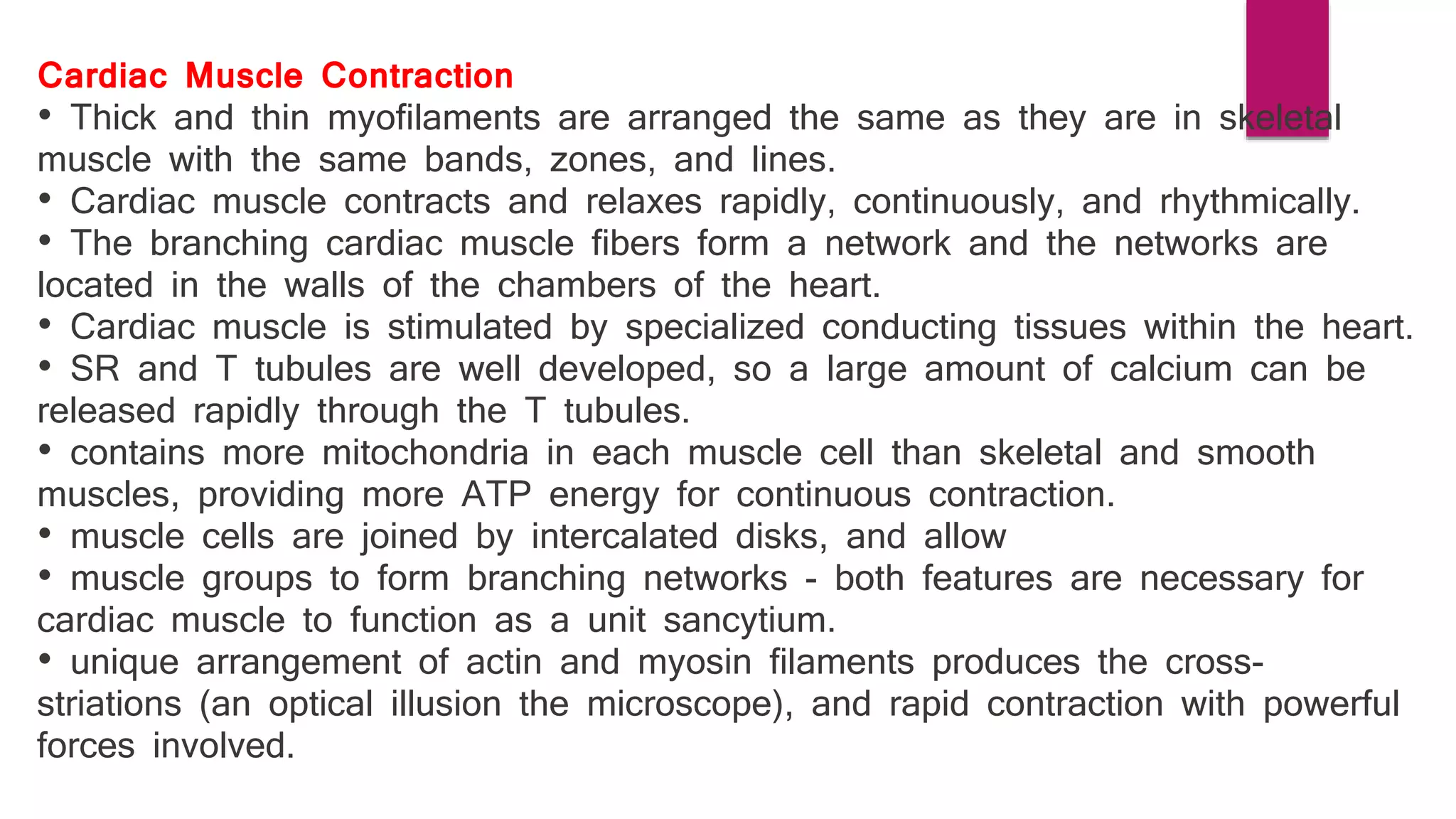 Cardiac Muscle Contraction
• Thick and thin myofilaments are arranged the same as they are in skeletal
muscle with the same bands, zones, and lines.
• Cardiac muscle contracts and relaxes rapidly, continuously, and rhythmically.
• The branching cardiac muscle fibers form a network and the networks are
located in the walls of the chambers of the heart.
• Cardiac muscle is stimulated by specialized conducting tissues within the heart.
• SR and T tubules are well developed‚ so a large amount of calcium can be
released rapidly through the T tubules.
• contains more mitochondria in each muscle cell than skeletal and smooth
muscles‚ providing more ATP energy for continuous contraction.
• muscle cells are joined by intercalated disks‚ and allow
• muscle groups to form branching networks - both features are necessary for
cardiac muscle to function as a unit sancytium.
• unique arrangement of actin and myosin filaments produces the cross-
striations (an optical illusion the microscope)‚ and rapid contraction with powerful
forces involved.
 