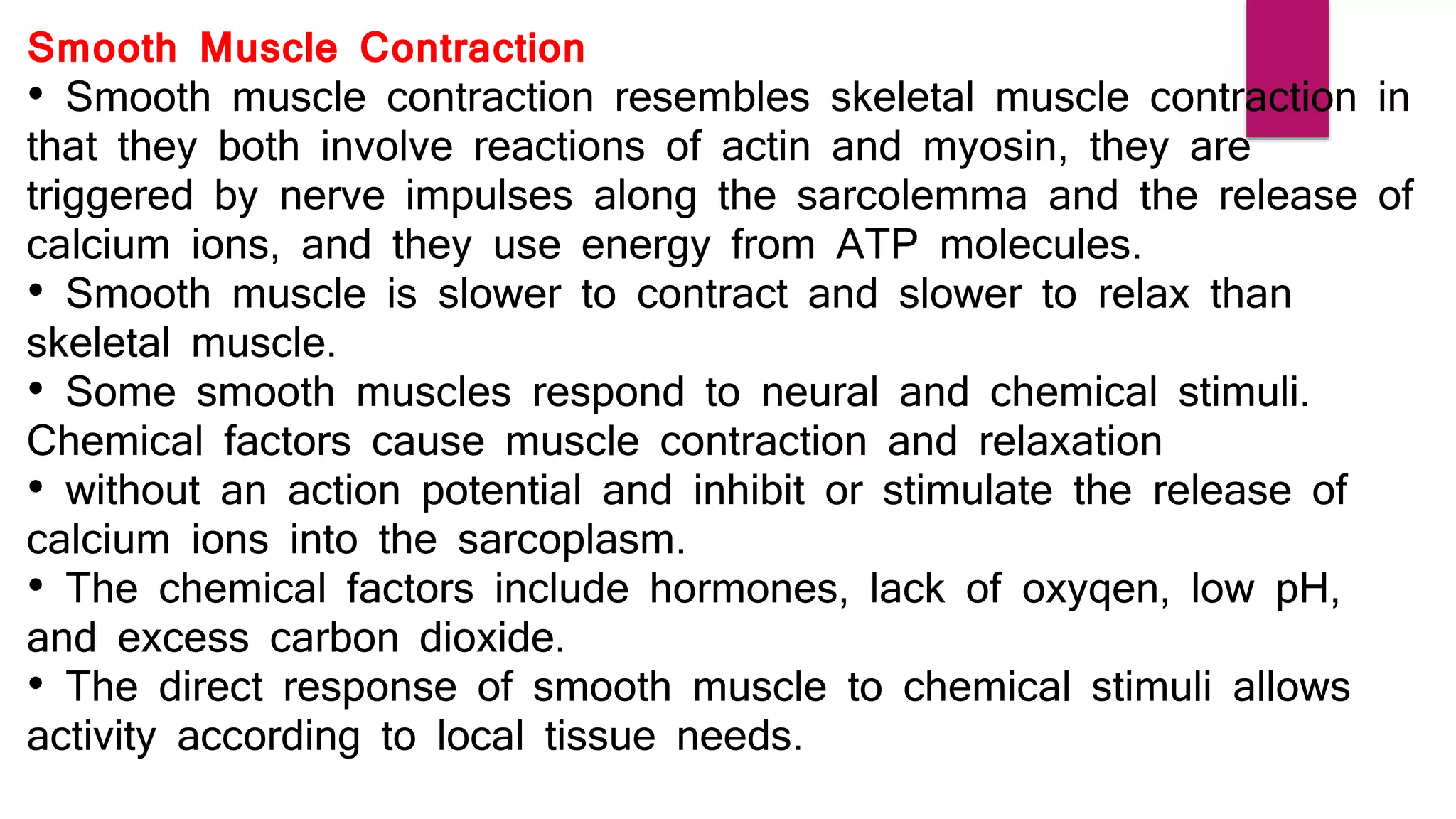 Smooth Muscle Contraction
• Smooth muscle contraction resembles skeletal muscle contraction in
that they both involve reactions of actin and myosin, they are
triggered by nerve impulses along the sarcolemma and the release of
calcium ions, and they use energy from ATP molecules.
• Smooth muscle is slower to contract and slower to relax than
skeletal muscle.
• Some smooth muscles respond to neural and chemical stimuli.
Chemical factors cause muscle contraction and relaxation
• without an action potential and inhibit or stimulate the release of
calcium ions into the sarcoplasm.
• The chemical factors include hormones, lack of oxyqen, low pH,
and excess carbon dioxide.
• The direct response of smooth muscle to chemical stimuli allows
activity according to local tissue needs.
 