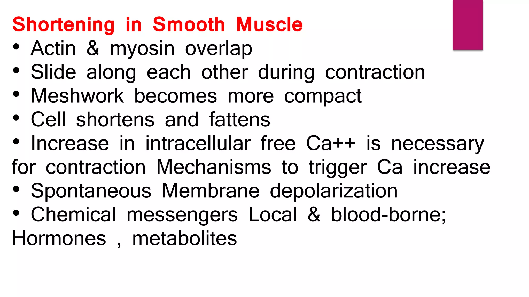Shortening in Smooth Muscle
• Actin & myosin overlap
• Slide along each other during contraction
• Meshwork becomes more compact
• Cell shortens and fattens
• Increase in intracellular free Ca++ is necessary
for contraction Mechanisms to trigger Ca increase
• Spontaneous Membrane depolarization
• Chemical messengers Local & blood-borne;
Hormones , metabolites
 