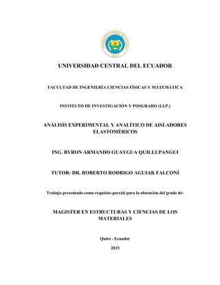 UNIVERSIDAD CENTRAL DEL ECUADOR
FACULTAD DE INGENIERÍA CIENCIAS FÍSICAS Y MATEMÁTICA
INSTITUTO DE INVESTIGACIÓN Y POSGRADO (I.I.P.)
ANÁLISIS EXPERIMENTAL Y ANALÍTICO DE AISLADORES
ELASTOMÉRICOS
ING. BYRON ARMANDO GUAYGUA QUILLUPANGUI
TUTOR: DR. ROBERTO RODRIGO AGUIAR FALCONÍ
Trabajo presentado como requisito parcial para la obtención del grado de:
MAGISTER EN ESTRUCTURAS Y CIENCIAS DE LOS
MATERIALES
Quito - Ecuador
2015
 