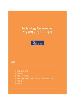 Technology Underserved
           서울대학교 인도 IT 봉사




차례


 1.   프로젝트 소개
 2.   SHIS는?
 3.   사전 준비 내용
 4.   인도 현지 봉사 일지 (2011.02.08~2011.02.09)
 5.   앞으로
 6.   마치며
 