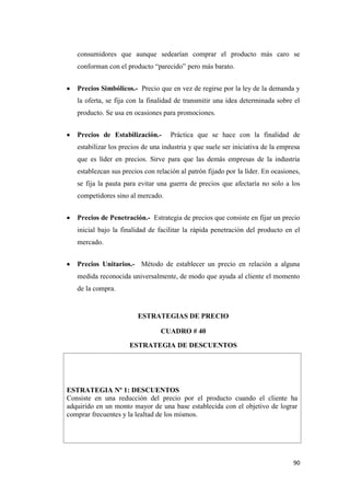 90
consumidores que aunque sedearían comprar el producto más caro se
conforman con el producto “parecido” pero más barato.
Precios Simbólicos.- Precio que en vez de regirse por la ley de la demanda y
la oferta, se fija con la finalidad de transmitir una idea determinada sobre el
producto. Se usa en ocasiones para promociones.
Precios de Estabilización.- Práctica que se hace con la finalidad de
estabilizar los precios de una industria y que suele ser iniciativa de la empresa
que es líder en precios. Sirve para que las demás empresas de la industria
establezcan sus precios con relación al patrón fijado por la líder. En ocasiones,
se fija la pauta para evitar una guerra de precios que afectaría no solo a los
competidores sino al mercado.
Precios de Penetración.- Estrategia de precios que consiste en fijar un precio
inicial bajo la finalidad de facilitar la rápida penetración del producto en el
mercado.
Precios Unitarios.- Método de establecer un precio en relación a alguna
medida reconocida universalmente, de modo que ayuda al cliente el momento
de la compra.
ESTRATEGIAS DE PRECIO
CUADRO # 40
ESTRATEGIA DE DESCUENTOS
ESTRATEGIA Nº 1: DESCUENTOS
Consiste en una reducción del precio por el producto cuando el cliente ha
adquirido en un monto mayor de una base establecida con el objetivo de lograr
comprar frecuentes y la lealtad de los mismos.
 