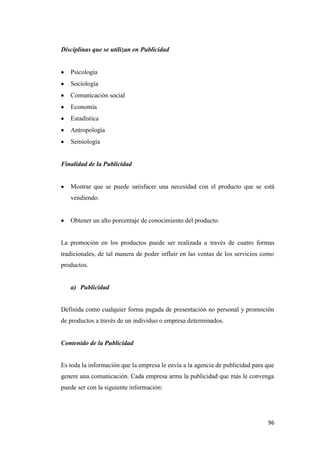 96
Disciplinas que se utilizan en Publicidad
Psicología
Sociología
Comunicación social
Economía
Estadística
Antropología
Semiología
Finalidad de la Publicidad
Mostrar que se puede satisfacer una necesidad con el producto que se está
vendiendo.
Obtener un alto porcentaje de conocimiento del producto.
La promoción en los productos puede ser realizada a través de cuatro formas
tradicionales, de tal manera de poder influir en las ventas de los servicios como
productos.
a) Publicidad
Definida como cualquier forma pagada de presentación no personal y promoción
de productos a través de un individuo o empresa determinados.
Contenido de la Publicidad
Es toda la información que la empresa le envía a la agencia de publicidad para que
genere una comunicación. Cada empresa arma la publicidad que más le convenga
puede ser con la siguiente información:
 