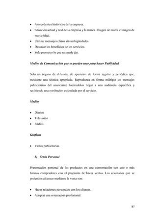 97
Antecedentes históricos de la empresa.
Situación actual y real de la empresa y la marca. Imagen de marca e imagen de
marca ideal.
Utilizar mensajes claros sin ambigüedades.
Destacar los beneficios de los servicios.
Solo prometer lo que se puede dar.
Medios de Comunicación que se pueden usar para hacer Publicidad
Solo un órgano de difusión, de aparición de forma regular y periódica que,
mediante una técnica apropiada. Reproduzca en forma múltiple los mensajes
publicitarios del anunciante haciéndolos llegar a una audiencia específica y
recibiendo una retribución estipulada por el servicio.
Medios
Diarios
Televisión
Radios
Graficas
Vallas publicitarias
b) Venta Personal
Presentación personal de los productos en una conversación con uno o más
futuros compradores con el propósito de hacer ventas. Los resultados que se
pretenden alcanzar mediante la venta son:
Hacer relaciones personales con los clientes.
Adoptar una orientación profesional.
 