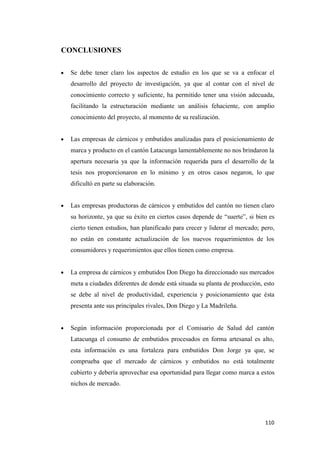 110
CONCLUSIONES
Se debe tener claro los aspectos de estudio en los que se va a enfocar el
desarrollo del proyecto de investigación, ya que al contar con el nivel de
conocimiento correcto y suficiente, ha permitido tener una visión adecuada,
facilitando la estructuración mediante un análisis fehaciente, con amplio
conocimiento del proyecto, al momento de su realización.
Las empresas de cárnicos y embutidos analizadas para el posicionamiento de
marca y producto en el cantón Latacunga lamentablemente no nos brindaron la
apertura necesaria ya que la información requerida para el desarrollo de la
tesis nos proporcionaron en lo mínimo y en otros casos negaron, lo que
dificultó en parte su elaboración.
Las empresas productoras de cárnicos y embutidos del cantón no tienen claro
su horizonte, ya que su éxito en ciertos casos depende de “suerte”, si bien es
cierto tienen estudios, han planificado para crecer y liderar el mercado; pero,
no están en constante actualización de los nuevos requerimientos de los
consumidores y requerimientos que ellos tienen como empresa.
La empresa de cárnicos y embutidos Don Diego ha direccionado sus mercados
meta a ciudades diferentes de donde está situada su planta de producción, esto
se debe al nivel de productividad, experiencia y posicionamiento que ésta
presenta ante sus principales rivales, Don Diego y La Madrileña.
Según información proporcionada por el Comisario de Salud del cantón
Latacunga el consumo de embutidos procesados en forma artesanal es alto,
esta información es una fortaleza para embutidos Don Jorge ya que, se
comprueba que el mercado de cárnicos y embutidos no está totalmente
cubierto y debería aprovechar esa oportunidad para llegar como marca a estos
nichos de mercado.
 