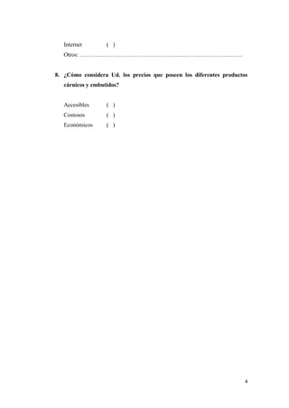 4
Internet ( )
Otros: …………………………………………………………………………
8. ¿Cómo considera Ud. los precios que poseen los diferentes productos
cárnicos y embutidos?
Accesibles ( )
Costosos ( )
Económicos ( )
 