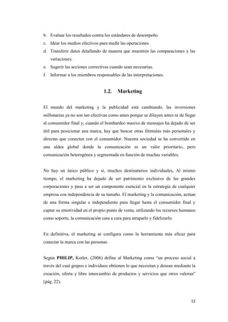 12
b. Evaluar los resultados contra los estándares de desempeño.
c. Idear los medios efectivos para medir las operaciones.
d. Transferir datos detallando de manera que muestren las comparaciones y las
variaciones.
e. Sugerir las acciones correctivas cuando sean necesarias.
f. Informar a los miembros responsables de las interpretaciones.
1.2. Marketing
El mundo del marketing y la publicidad está cambiando, las inversiones
millonarias ya no son tan efectivas como antes porque se diluyen antes ni de llegar
al consumidor final y, cuando el bombardeo masivo de mensajes ha dejado de ser
útil para posicionar una marca, hay que buscar otras fórmulas más personales y
directas que conecten con el consumidor. Nuestra sociedad se ha convertido en
una aldea global donde la comunicación es un valor prioritario, pero
comunicación heterogénea y segmentada en función de muchas variables.
No hay un único público y sí, muchos destinatarios individuales, Al mismo
tiempo, el marketing ha dejado de ser patrimonio exclusivo de las grandes
corporaciones y pasa a ser un componente esencial en la estrategia de cualquier
empresa con independencia de su tamaño. El marketing y la comunicación, actúan
de una forma singular e independiente para llegar hasta el consumidor final y
captar su emotividad en el propio punto de venta, utilizando los recursos humanos
como soporte, la comunicación cara a cara para atraparlo y fidelizarlo.
En definitiva, el marketing se configura como la herramienta más eficaz para
conectar la marca con las personas.
Según PHILIP, Kotler, (2006) define al Marketing como “un proceso social a
través del cual grupos e individuos obtienen lo que necesitan y desean mediante la
creación, oferta y libre intercambio de productos y servicios que otros valoran”
(pág. 22).
 