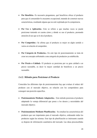 24
Por Beneficio.- Es necesario preguntarse, qué beneficios ofrece el producto
para que el consumidor lo encuentre excepcional, tratando de construir nuevas
características, resaltando alguna que no esté explotada por la competencia.
Por Uso o Aplicación.- Esto se refiere a que muchas veces se puede
posicionar teniendo en cuenta cómo y dónde se usa el producto, prestando
atención al uso que se le da al producto.
Por Competidor.- Se afirma que el producto es mejor en algún sentido o
varios en relación al competidor.
Por Categoría de Productos.- En este tipo de posicionamiento se trata de
crear un concepto enfrentado a una categoría de productos ya establecida.
Por Precio o Calidad.- El producto se posiciona por su gran calidad a un
precio razonable, es decir la mayor cantidad de beneficios a un precio
razonable.
1.4.2. Métodos para Posicionar el Producto
Conocidos los diferentes tipo de posicionamiento hay que evaluar el enlace del
producto con el mercado objetivo, en relación con los competidores para
conseguir una posición especifica.
Posicionamiento Mediante Adaptación.- Este método posiciona el producto
adaptando la ventaja diferencial que posee a los deseos y necesidades del
mercado objetivo.
Posicionamiento Mediante Planificación.- Se estudian las características del
producto que son importantes para el mercado objetivo, ordenando todos los
productos según las mismas. Este tipo de planificación es interesante cuando
se dispone de información cuantitativa del mercado. Las ideas preconcebidas
 