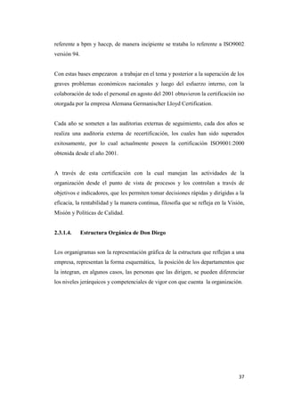 37
referente a bpm y haccp, de manera incipiente se trataba lo referente a ISO9002
versión 94.
Con estas bases empezaron a trabajar en el tema y posterior a la superación de los
graves problemas económicos nacionales y luego del esfuerzo interno, con la
colaboración de todo el personal en agosto del 2001 obtuvieron la certificación iso
otorgada por la empresa Alemana Germanischer Lloyd Certification.
Cada año se someten a las auditorias externas de seguimiento, cada dos años se
realiza una auditoria externa de recertificación, los cuales han sido superados
exitosamente, por lo cual actualmente poseen la certificación ISO9001:2000
obtenida desde el año 2001.
A través de esta certificación con la cual manejan las actividades de la
organización desde el punto de vista de procesos y los controlan a través de
objetivos e indicadores, que les permiten tomar decisiones rápidas y dirigidas a la
eficacia, la rentabilidad y la manera continua, filosofía que se refleja en la Visión,
Misión y Políticas de Calidad.
2.3.1.4. Estructura Orgánica de Don Diego
Los organigramas son la representación gráfica de la estructura que reflejan a una
empresa, representan la forma esquemática, la posición de los departamentos que
la integran, en algunos casos, las personas que las dirigen, se pueden diferenciar
los niveles jerárquicos y competenciales de vigor con que cuenta la organización.
 
