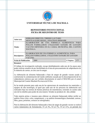 UNIVERSIDAD TÉCNICA DE MACHALA
REPOSITORIO INSTITUCIONAL
FICHA DE REGISTRO DE TESIS
Autor (es):
SERRANO ERREYES, TIBERIO LAUTARO
MONTEALEGRE ROGEL, JONATHAN BISMARK
Titulo:
ELABORACION DE UNA FORMULA ALIMENTICIA PARA
POLLOS PARRILLEROS UTILIZANDO SANGRE DE GANADO
VACUNO OBTENIDA EN EL CAMAL MUNICIPAL DEL CANTON
MACHALA.
Descriptores:
ELABORACION DE UNA FORMULA ALIMENTICIA, PARA
POLLOS PARRILLEROS, UTILIZANDO SANGRE DE GANADO
VACUNO.
Fecha de Publicación: 2009 Nº Paginas: 177
Resumen:
El trabajo de investigación realizado, recoge detalladamente cada uno de los pasos para
poder realizar estudios de pre factibilidad en el área de procesamiento de subproductos de
la industria de carnes, en este caso la sangre.
La elaboración de alimento balanceado a base de sangre de ganado vacuno ayuda a
contrarrestar la contaminación del medio ambiente causada por la descomposición de los
subproductos cárnicos que son vertidos directamente al canal el MACHO, por el camal
Municipal del Cantón Machala Provincia de El Oro.
Se ha tenido presente para cada una de las operaciones de manufactura los materiales y
equipos de alta tecnología, al igual que cada uno de los procesos de elaboración son
realizados bajo las normas de buenas prácticas de manufactura, teniendo en cuenta cada
uno de los detalles para poder de esta manera brindar un producto de alta calidad.
Toda materia prima e insumos para elaborar un alimento balanceado deben recibir un
análisis físico (olor, color, temperatura), y un análisis bromatológico (humedad, cenizas,
fibra, grasa, proteínas, extracto no nitrogenado).
Para la elaboración del alimento balanceado a base de sangre de ganado vacuno se realizó
varios tratamientos de formulación; T1 al 3%, T2 al 7%, T3 al 11%, en periodo de
 