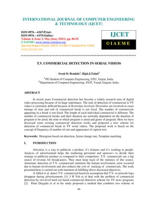 International Journal of Computer Engineering and Technology (IJCET), ISSN 0976-
6367(Print), ISSN 0976 – 6375(Online) Volume 4, Issue 3, May – June (2013), © IAEME
86
T.V. COMMERCIAL DETECTION IN SERIAL VIDEOS
Swati D. Bendale1
, Bijal.J.Talati2
1
PG Student of Computer Engineering, GTU, Gujrat, India.
2
Department of Computer Engineering, SVIT, Vasad, Gujarat, India.
ABSTRACT
In recent years Commercial detection has become a widely research area of digital
video processing because of its huge importance. The task of detection of commercial in TV
videos is extremely difficult because of diversities involved. Diversities are involved as exact
timings of start and end of commercial break is not fixed. The number of commercials
appearing in a break is not fixed. The length of each individual commercial is different. The
number of commercial breaks and their duration are normally dependent on the duration of
program to be aired, the time at which program is aired and genre of program. Here we have
discussed some existing commercial detection works and proposed a new scheme for
detection of commercial break in TV serial videos. The proposed work is based on the
concept of frequency of number of cuts and appearance of caption text.
Keywords: Histogram based cut detection, Scene change rate, Template matching.
I. INTRODUCTION
Advertise is a way to publicize a product, it’s features and it’s working to people.
Analysis of advertisement helps the marketing personnel and sponsor’s to decide their
strategy to publicize product as compared to their competitors. T.V. commercials are a big
source of revenue for broadcasters. They must keep track of the statistics of this source.
Automatic detection of T.V. commercials minimize the human involvement, error occurred
due to human involvement and also reduces the cost of tracking of commercials. The work
presented here is carried out with intention of fulfilling above discussed objectives.
A Albiol et al. detect T.V. commercial based on assumption that T.V. or network logo
disappear during advertisements [1]. J H Yeh et al deal with the problem of commercial
detection by two-level hard cut based commercial detection scheme for TV news programs
[2]. Pinar Duygulu et al in his study proposed a method that combines two scheme of
INTERNATIONAL JOURNAL OF COMPUTER ENGINEERING
& TECHNOLOGY (IJCET)
ISSN 0976 – 6367(Print)
ISSN 0976 – 6375(Online)
Volume 4, Issue 3, May-June (2013), pp. 86-92
© IAEME: www.iaeme.com/ijcet.asp
Journal Impact Factor (2013): 6.1302 (Calculated by GISI)
www.jifactor.com
IJCET
© I A E M E
 