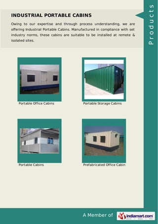 A Member of
INDUSTRIAL PORTABLE CABINS
Owing to our expertise and through process understanding, we are
oﬀering Industrial Portable Cabins. Manufactured in compliance with set
industry norms, these cabins are suitable to be installed at remote &
isolated sites.
Portable Office Cabins Portable Storage Cabins
Portable Cabins Prefabricated Office Cabin
Products
 
