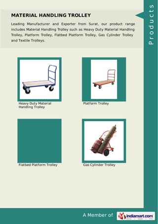 A Member of
MATERIAL HANDLING TROLLEY
Leading Manufacturer and Exporter from Surat, our product range
includes Material Handling Trolley such as Heavy Duty Material Handling
Trolley, Platform Trolley, Flatbed Platform Trolley, Gas Cylinder Trolley
and Textile Trolleys.
Heavy Duty Material
Handling Trolley
Platform Trolley
Flatbed Platform Trolley Gas Cylinder Trolley
Products
 
