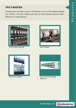 A Member of
TFO TWISTER
Providing you the best range of TFO Twister such as TFO Twister Spindle,
Yarn Twister, TFO Yarn Twister and Two for One Twisting Machine with
effective & timely delivery.
TFO Twister Spindle Yarn Twister
TFO Yarn Twister Two for One Twisting
Machine
Products
 