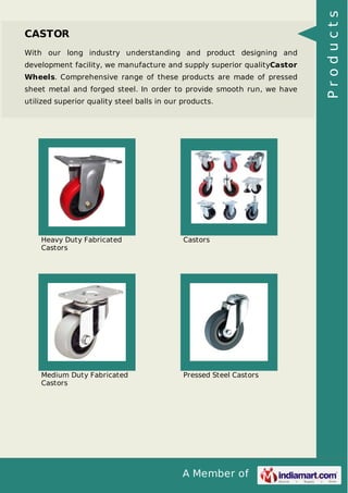 A Member of
CASTOR
With our long industry understanding and product designing and
development facility, we manufacture and supply superior qualityCastor
Wheels. Comprehensive range of these products are made of pressed
sheet metal and forged steel. In order to provide smooth run, we have
utilized superior quality steel balls in our products.
Heavy Duty Fabricated
Castors
Castors
Medium Duty Fabricated
Castors
Pressed Steel Castors
Products
 