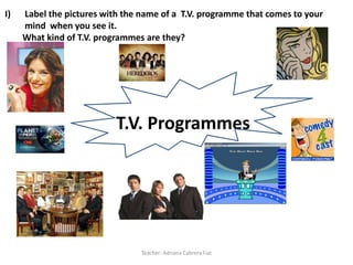 I) Label the pictures with the name of a T.V. programme that comes to your mind
when you see it. What kind of T.V. programmes are they?




                          T.V. Programmes




                                Teacher: Adriana Cabrera Fiat
 