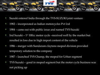 <ul><li>Suzuki entered India through the TVS-SUZUKI joint venture </li></ul><ul><li>1982 – incorporated as Indian motorcyc...