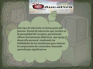 Este tipo de televisión no forma parte del
sistema formal de educación que inciden en
la mentalidad del receptos, permitiendo
ofrecer herramientas didácticas que apoye el
desarrollo personal, resaltando las
habilidades de los estudiantes para mejorar
la comprensión de contenidos, buscando
aprendizajes significativos.
 