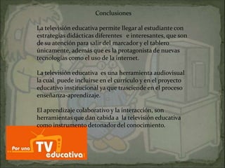 Conclusiones

La televisión educativa permite llegar al estudiante con
estrategias didácticas diferentes e interesantes, que son
de su atención para salir del marcador y el tablero
únicamente, además que es la protagonista de nuevas
tecnologías como el uso de la internet.

La televisión educativa es una herramienta audiovisual
la cual puede incluirse en el currículo y en el proyecto
educativo institucional ya que trasciende en el proceso
enseñanza-aprendizaje.

El aprendizaje colaborativo y la interacción, son
herramientas que dan cabida a la televisión educativa
como instrumento detonador del conocimiento.
 