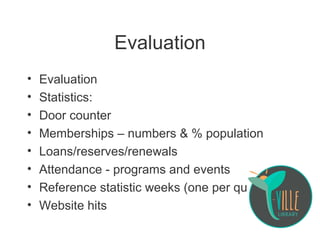 Evaluation
• Evaluation
• Statistics:
• Door counter
• Memberships – numbers & % population
• Loans/reserves/renewals
• Attendance - programs and events
• Reference statistic weeks (one per quarter)
• Website hits
 