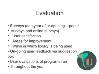 Evaluation
• Surveys (one year after opening – paper
• surveys and online surveys)
• User satisfaction
• Areas for improvement
• Ways in which library is being used
• On-going user feedback via suggestion
box
• User evaluations of programs run
• throughout the year
 