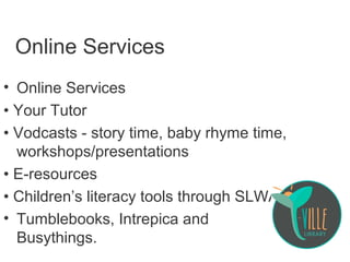 Online Services
• Online Services
• Your Tutor
• Vodcasts - story time, baby rhyme time,
workshops/presentations
• E-resources
• Children’s literacy tools through SLWA:
• Tumblebooks, Intrepica and
Busythings.
 