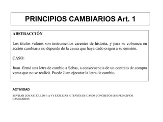 PRINCIPIOS CAMBIARIOS Art. 1
ABSTRACCIÓN
Los títulos valores son instrumentos carentes de historia, y para su cobranza en
acción cambiaria no depende de la causa que haya dado origen a su emisión.
CASO:
Juan firmó una letra de cambio a Sebas, a consecuencia de un contrato de compra
venta que no se realizó. Puede Juan ejecutar la letra de cambio.
ACTIVIDAD
REVISAR LOS ARTÍCULOS 1 A 4 Y EXPLICAR A TRAVÉS DE CASOS CONCRETOS LOS PRINCIPIOS
CAMBIARIOS.
 