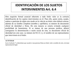 IDENTIFICACIÓN DE LOS SUJETOS
INTERVINIENTES Art. 6.4
Otro requisito formal esencial inherente a todo titulo valor es la correcta
identificación de los sujetos intervinientes en él. Para ello, quien emita, acepte,
endose o participe de algún otro modo en la vida de un título valor deberá colocar,
además de su nombre completo (nombre y apellidos), su número de documento
oficial de identidad y firma. De esta manera se estaría evitando cualquier
posibilidad de homonimia. Si se tratase de una persona jurídica, deberá
consignarse la denominación o razón social de ésta, su documento oficial de
identidad (en este caso. su número de R.U.C.) y el nombre de sus representantes
que intervienen en el titulo.
ACTIVIDAD
Leer el artículo 7 y determinar que sucede si una persona firma un título valor a nombre de otro, sin tener
representación legal.
 