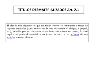 TÍTULOS DESMATERIALIZADOS Art. 2.1
Si bien lo más frecuente es que los títulos valores se representen a través de
soportes materiales (como ocurre con la letra de cambio, el cheque, el pagaré,
etc.); también pueden representarse mediante anotaciones en cuenta, lo cual
implica su previa desmaterialización (como sucede con las acciones de una
sociedad anónima abierta).
 