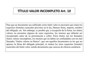 TÍTULO VALOR INCOMPLETO Art. 10
Para que un documento sea calificado como título valor es necesario que reúna los
requisitos formales esenciales previstos en la ley, llámese firma, importe, nombre
del obligado, etc. Sin embargo, es posible que, a excepción de la firma, los títulos
valores no presenten algunos de estos requisitos, los mismos que deberán ser
incorporados antes de su presentación a cobro. Estos títulos son los llamados
títulos valores incompletos, los mismos que no deben ser confundidos con tos mal
llamados "títulos valores en blanco", que son aquellos documentos en los que no
aparece la firma del obligado principal, ni reúnen los otros requisitos formales
esenciales del título valor, siendo documentos que carecen de eficacia cambiaria.
 